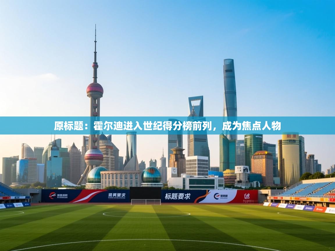 原标题:霍尔迪进入世纪得分榜前列,成为焦点人物 第1张