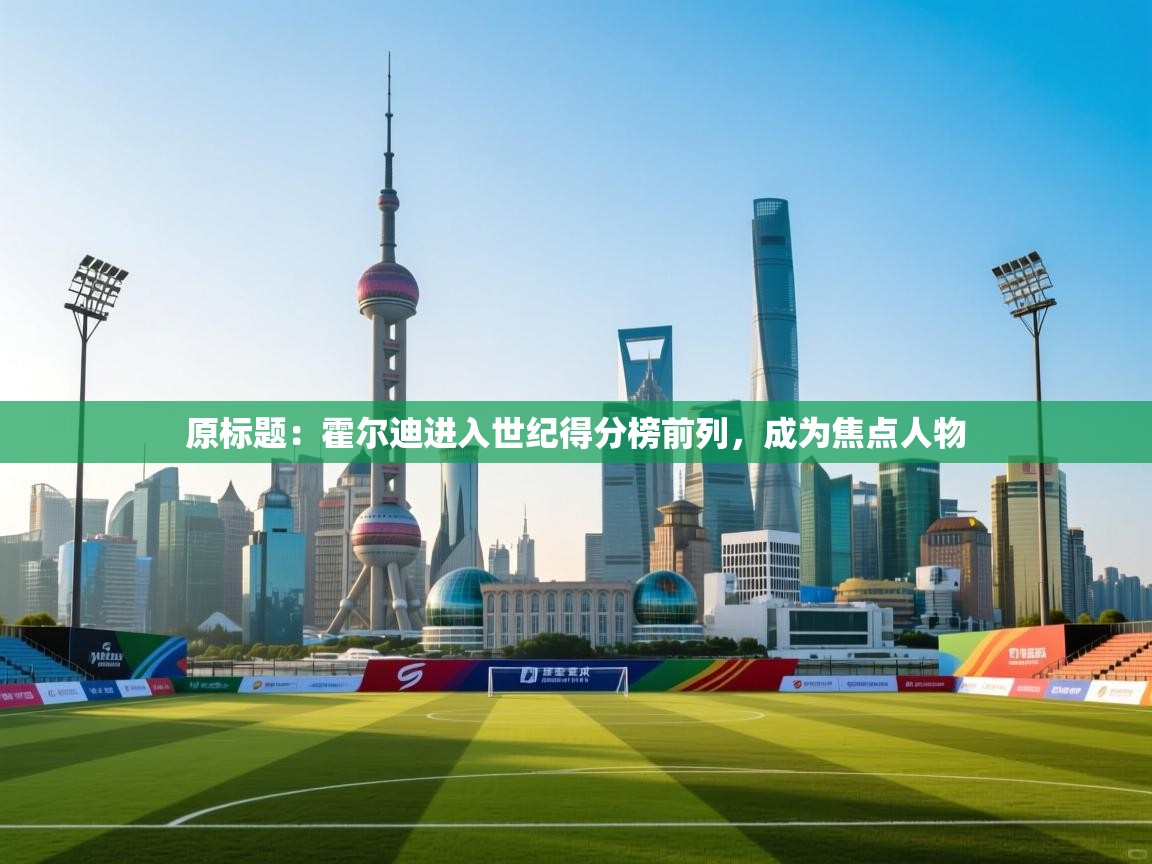 原标题:霍尔迪进入世纪得分榜前列,成为焦点人物 第2张